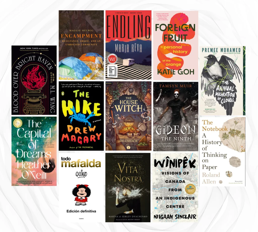 Book Covers of Blood Over Bright Have by M. L. Wang, Encampment: Resistance, Grace, and an Unhoused Community (2025) by Maggie Helwig, Endling by Maria Reva, Foreign Fruit by Katie Goh, The Annual Migration of Clouds by Premee Mohamed, The Hike by Drew Magary, The House Witch by Delemhach, Gideon The Ninth by Tamsyn Muir, The Capital of Dreams by Heather O'Neill, The Notebook: A History of Thinking on Paper by Roland Allen, Toda Mafalda by Quino, Vita Nostra by Maryna and Serhiy Dyachenko, and Wînipêk: Visions of Canada from an Indigenous Centre by Niigaan Sinclair.

